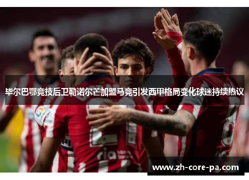 毕尔巴鄂竞技后卫勒诺尔芒加盟马竞引发西甲格局变化球迷持续热议