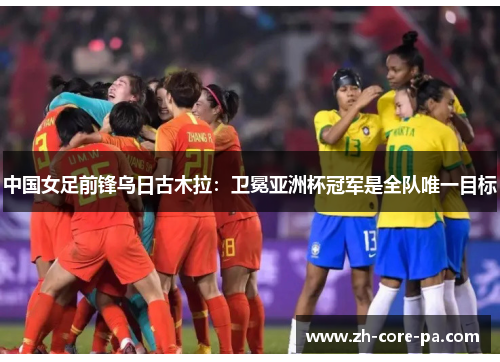 中国女足前锋乌日古木拉：卫冕亚洲杯冠军是全队唯一目标